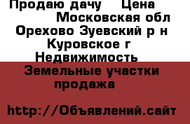 Продаю дачу  › Цена ­ 1 500 000 - Московская обл., Орехово-Зуевский р-н, Куровское г. Недвижимость » Земельные участки продажа   